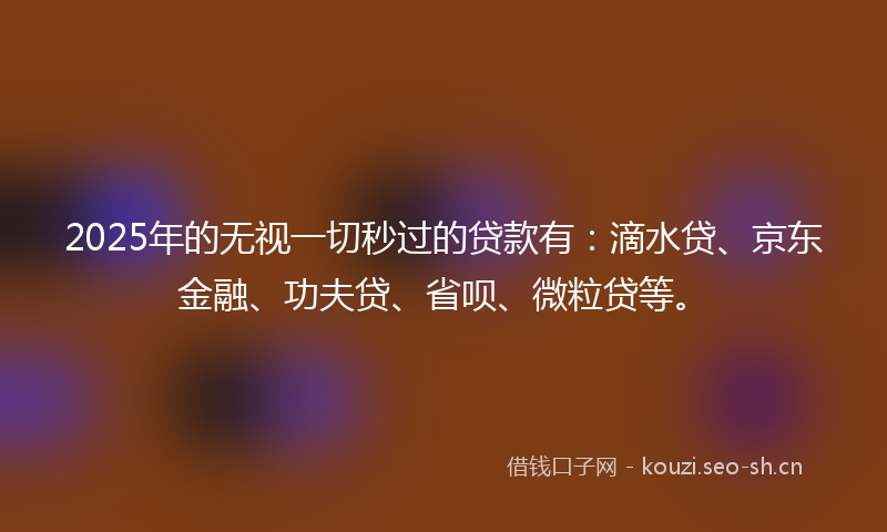 2025年的无视一切秒过的贷款有：滴水贷、京东金融、功夫贷、省呗、微粒贷等。