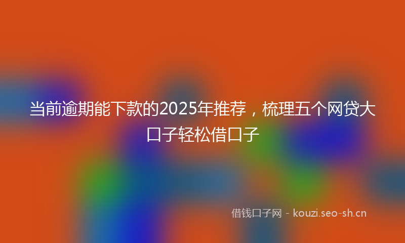 当前逾期能下款的2025年推荐，梳理五个网贷大口子轻松借口子
