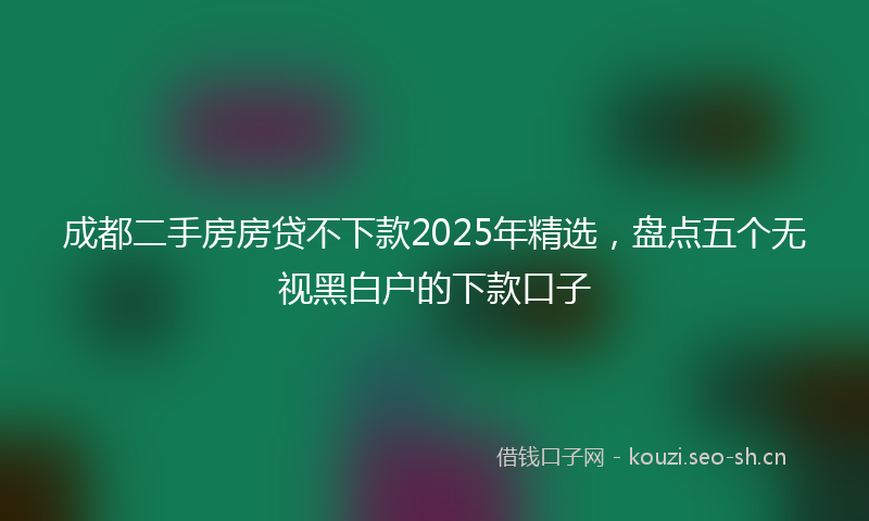 成都二手房房贷不下款2025年精选，盘点五个无视黑白户的下款口子