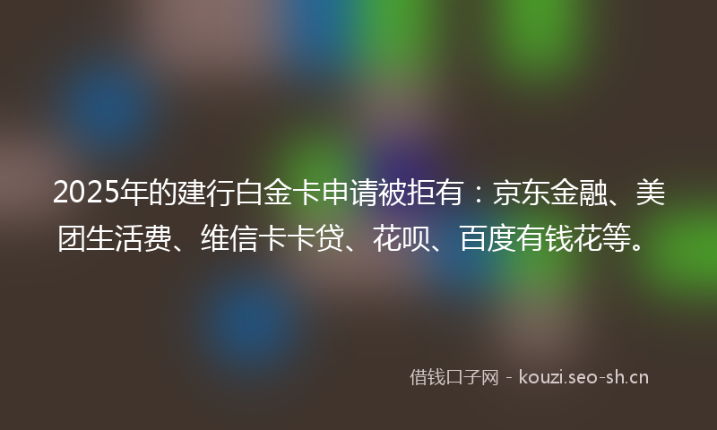 2025年的建行白金卡申请被拒有：京东金融、美团生活费、维信卡卡贷、花呗、百度有钱花等。