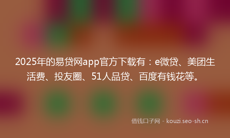 2025年的易贷网app官方下载有：e微贷、美团生活费、投友圈、51人品贷、百度有钱花等。