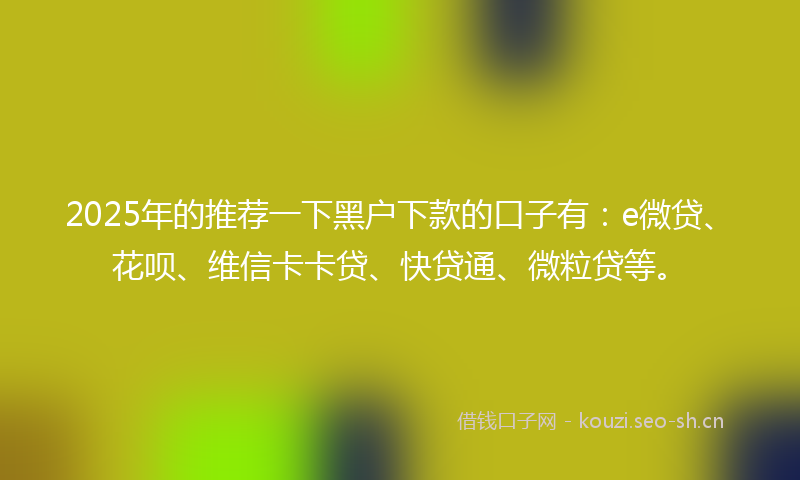 2025年的推荐一下黑户下款的口子有：e微贷、花呗、维信卡卡贷、快贷通、微粒贷等。