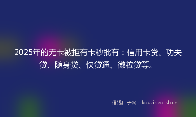 2025年的无卡被拒有卡秒批有：信用卡贷、功夫贷、随身贷、快贷通、微粒贷等。