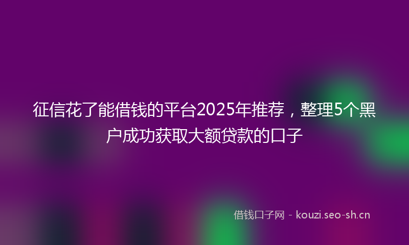 征信花了能借钱的平台2025年推荐，整理5个黑户成功获取大额贷款的口子