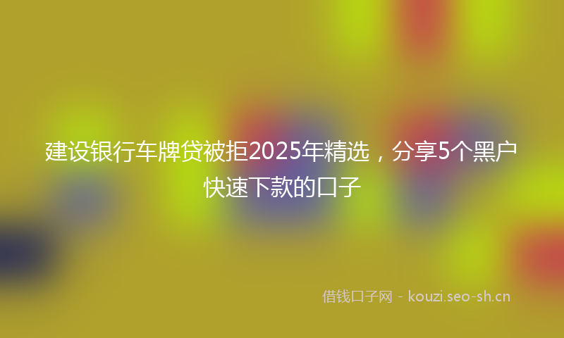 建设银行车牌贷被拒2025年精选，分享5个黑户快速下款的口子
