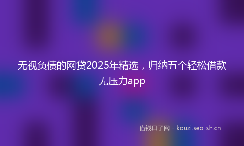 无视负债的网贷2025年精选，归纳五个轻松借款无压力app