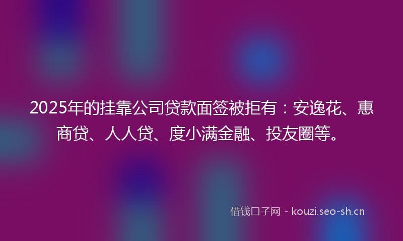 2025年的挂靠公司贷款面签被拒有：安逸花、惠商贷、人人贷、度小满金融、投友圈等。