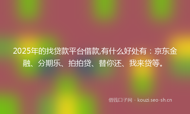 2025年的找贷款平台借款,有什么好处有：京东金融、分期乐、拍拍贷、替你还、我来贷等。