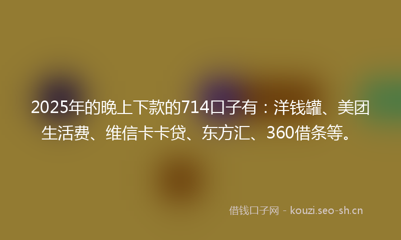 2025年的晚上下款的714口子有：洋钱罐、美团生活费、维信卡卡贷、东方汇、360借条等。