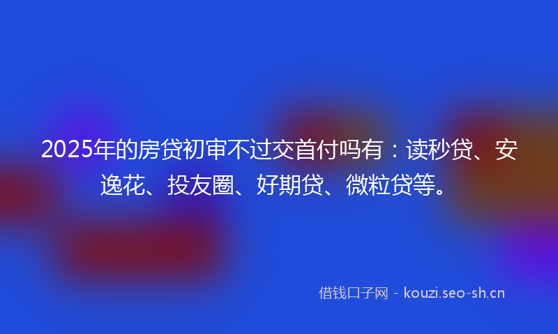 2025年的房贷初审不过交首付吗有：读秒贷、安逸花、投友圈、好期贷、微粒贷等。