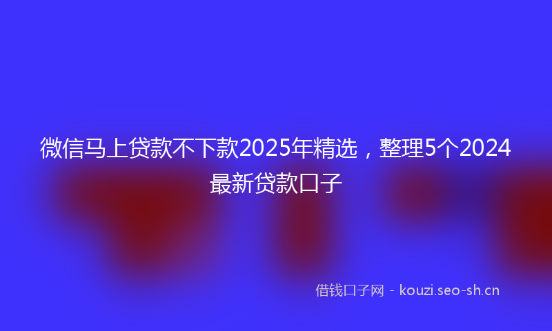 微信马上贷款不下款2025年精选，整理5个2024最新贷款口子
