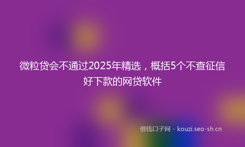微粒贷会不通过2025年精选，概括5个不查征信好下款的网贷软件