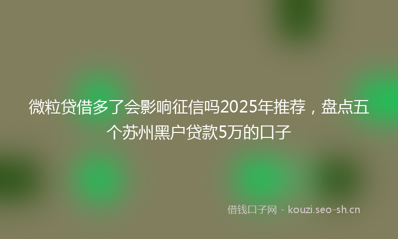 微粒贷借多了会影响征信吗2025年推荐，盘点五个苏州黑户贷款5万的口子