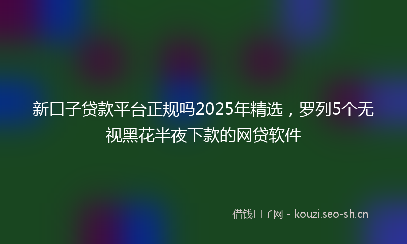 新口子贷款平台正规吗2025年精选，罗列5个无视黑花半夜下款的网贷软件