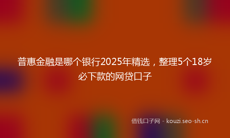 普惠金融是哪个银行2025年精选,整理5个18岁必下款的网贷口子