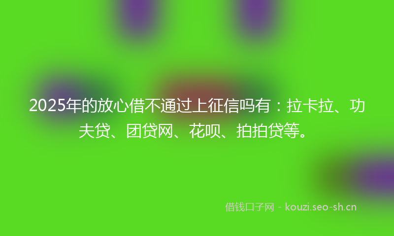 2025年的放心借不通过上征信吗有：拉卡拉、功夫贷、团贷网、花呗、拍拍贷等。