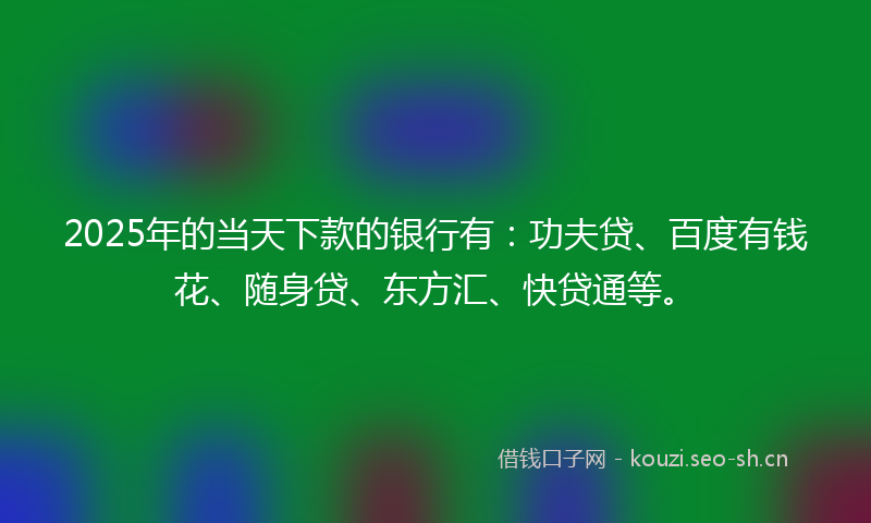 2025年的当天下款的银行有：功夫贷、百度有钱花、随身贷、东方汇、快贷通等。