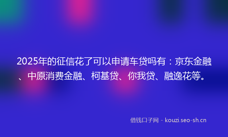 2025年的征信花了可以申请车贷吗有：京东金融、中原消费金融、柯基贷、你我贷、融逸花等。