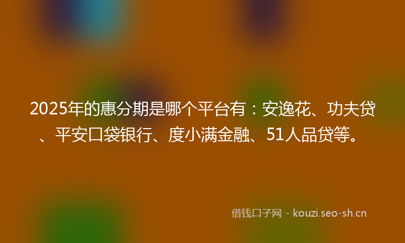 2025年的惠分期是哪个平台有：安逸花、功夫贷、平安口袋银行、度小满金融、51人品贷等。