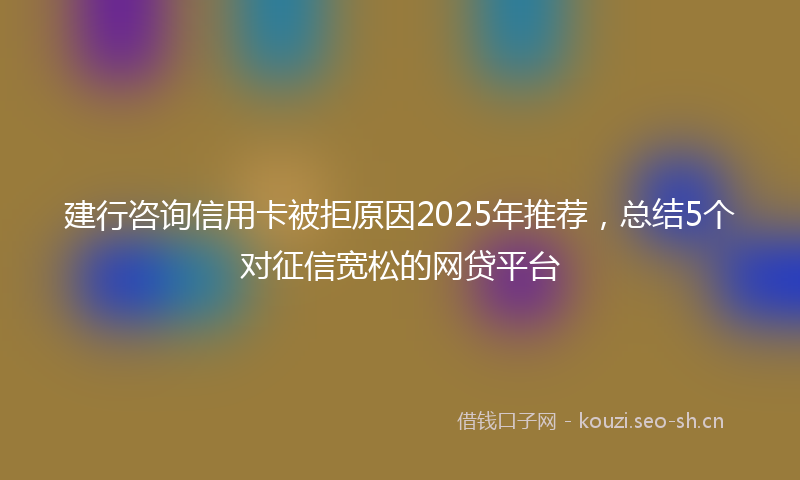 建行咨询信用卡被拒原因2025年推荐，总结5个对征信宽松的网贷平台