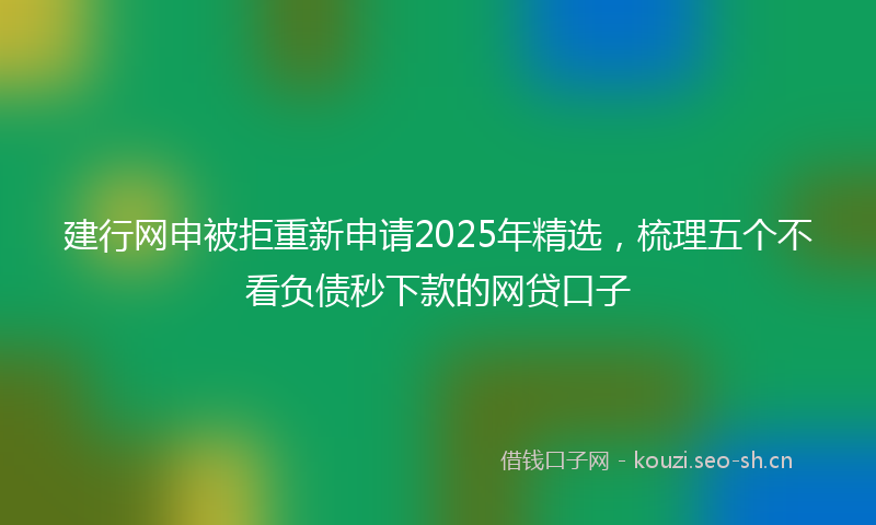 建行网申被拒重新申请2025年精选,梳理五个不看负债秒下款的网贷口子