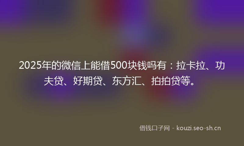 2025年的微信上能借500块钱吗有：拉卡拉、功夫贷、好期贷、东方汇、拍拍贷等。