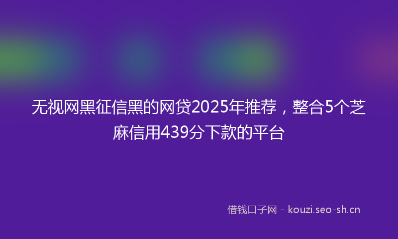 无视网黑征信黑的网贷2025年推荐，整合5个芝麻信用439分下款的平台