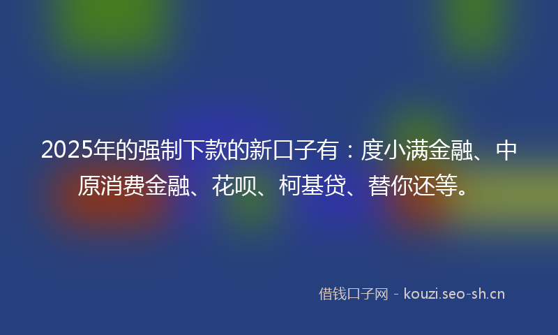 2025年的强制下款的新口子有：度小满金融、中原消费金融、花呗、柯基贷、替你还等。