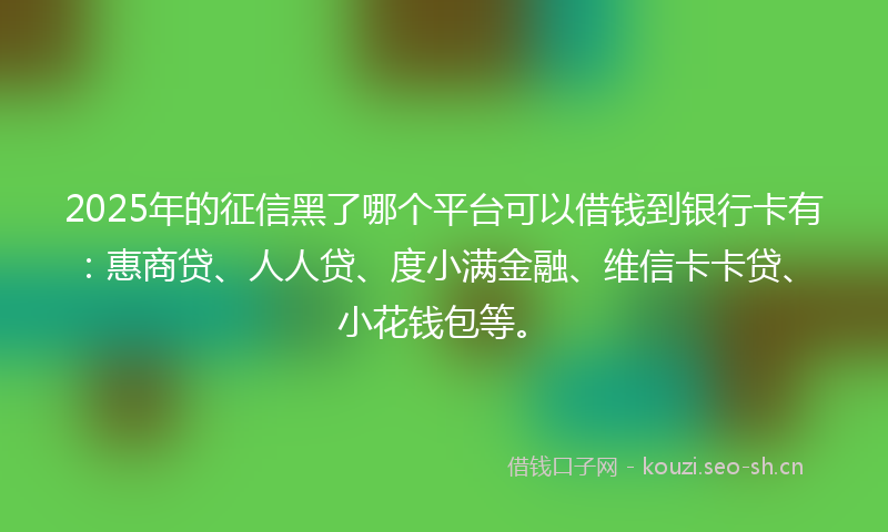 2025年的征信黑了哪个平台可以借钱到银行卡有：惠商贷、人人贷、度小满金融、维信卡卡贷、小花钱包等。