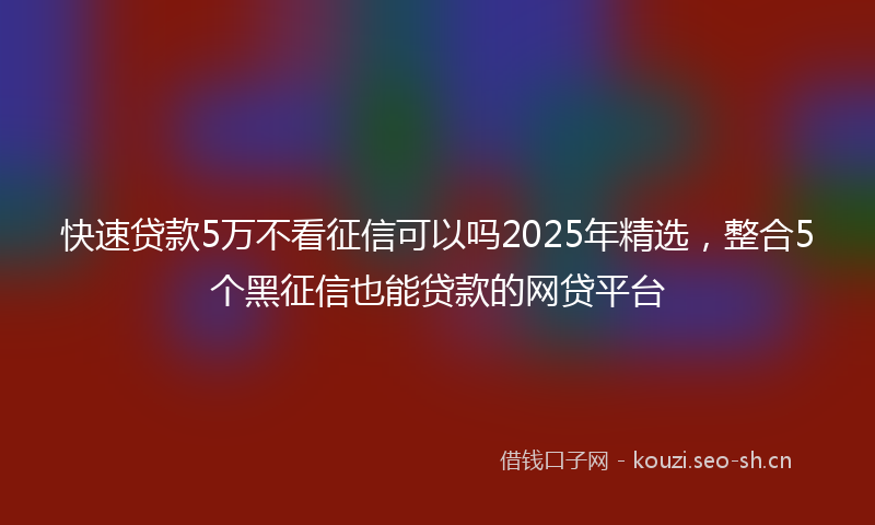 快速贷款5万不看征信可以吗2025年精选，整合5个黑征信也能贷款的网贷平台