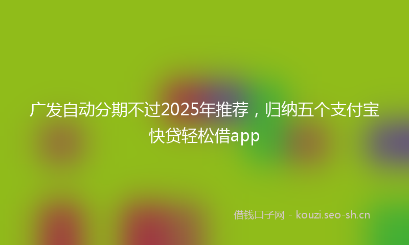 广发自动分期不过2025年推荐，归纳五个支付宝快贷轻松借app