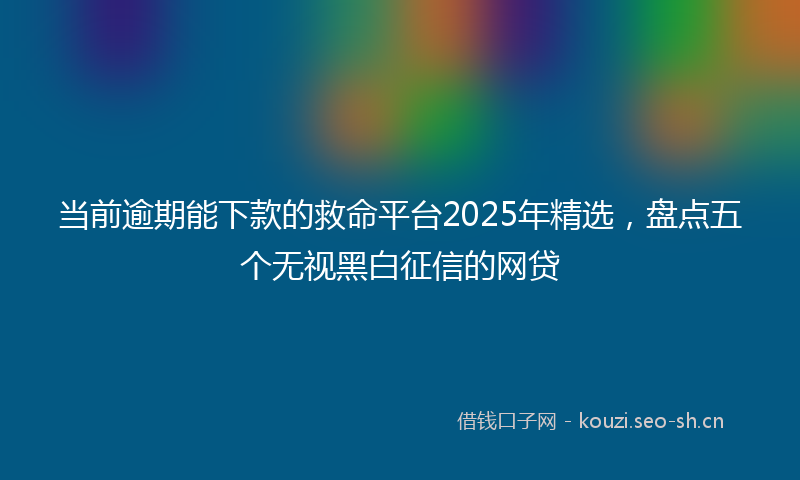 当前逾期能下款的救命平台2025年精选，盘点五个无视黑白征信的网贷