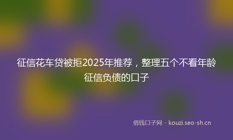 征信花车贷被拒2025年推荐，整理五个不看年龄征信负债的口子