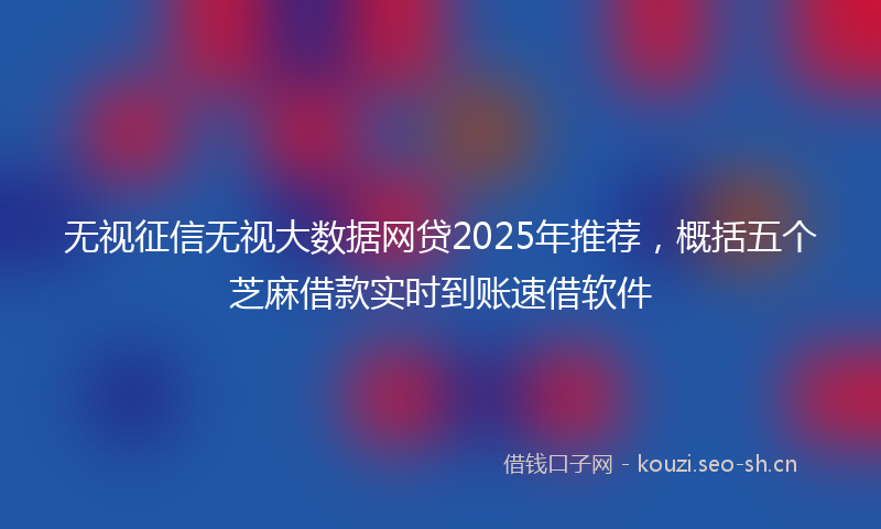 无视征信无视大数据网贷2025年推荐，概括五个芝麻借款实时到账速借软件