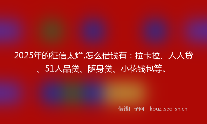 2025年的征信太烂,怎么借钱有：拉卡拉、人人贷、51人品贷、随身贷、小花钱包等。