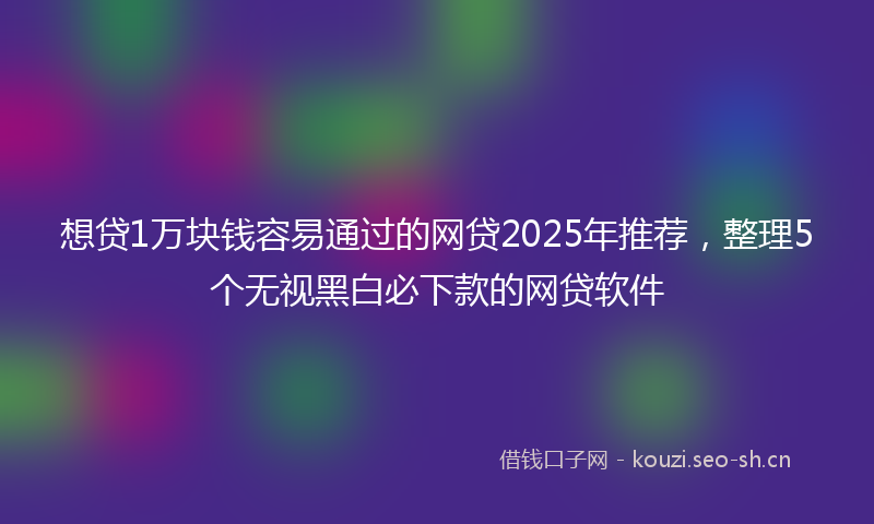 想贷1万块钱容易通过的网贷2025年推荐，整理5个无视黑白必下款的网贷软件