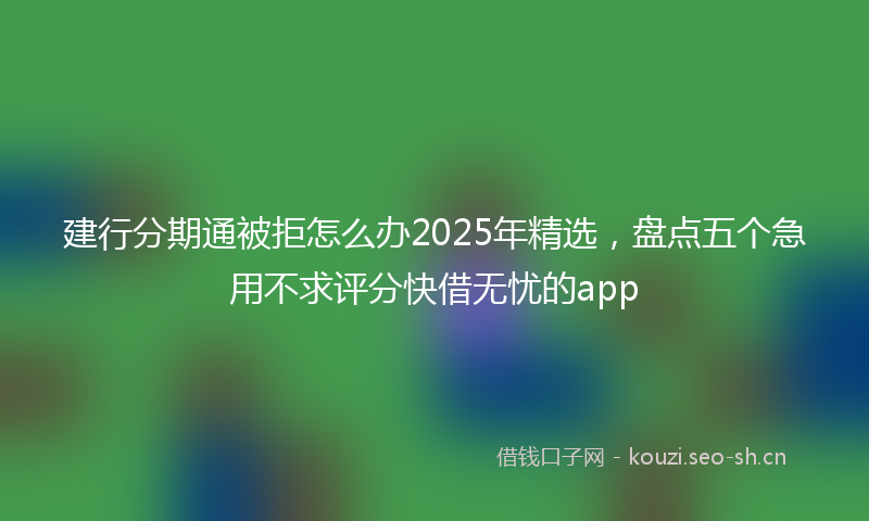 建行分期通被拒怎么办2025年精选，盘点五个急用不求评分快借无忧的app