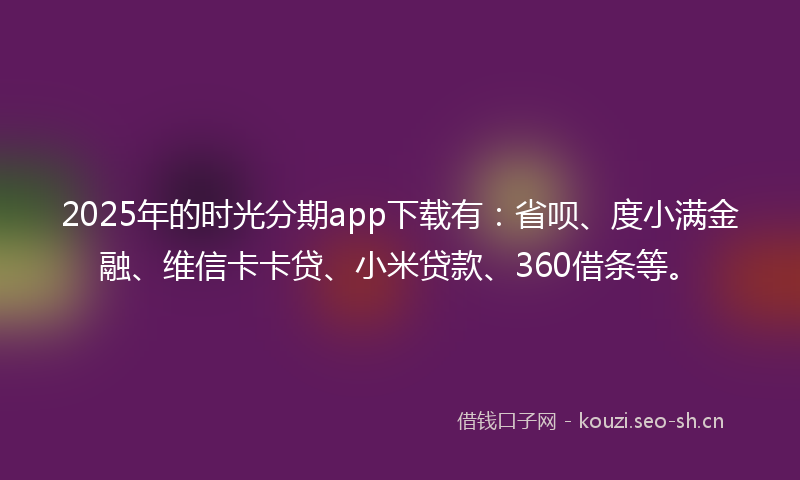 2025年的时光分期app下载有：省呗、度小满金融、维信卡卡贷、小米贷款、360借条等。