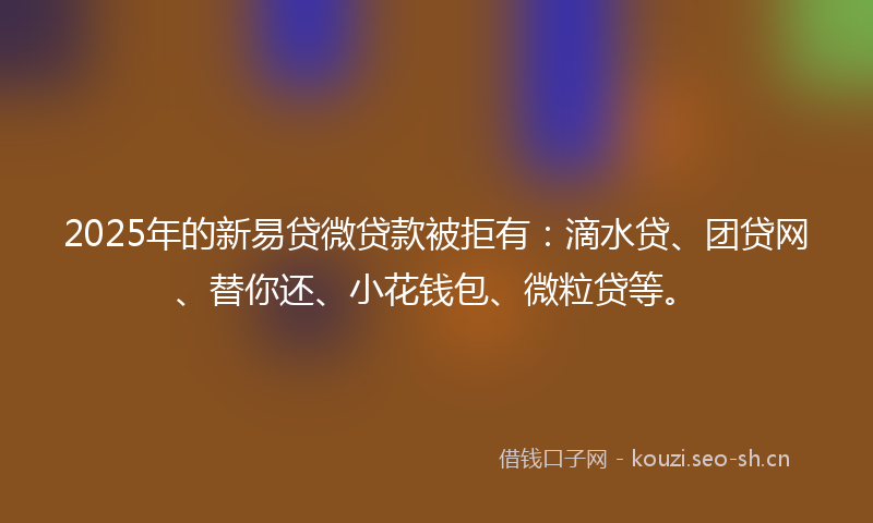 2025年的新易贷微贷款被拒有：滴水贷、团贷网、替你还、小花钱包、微粒贷等。