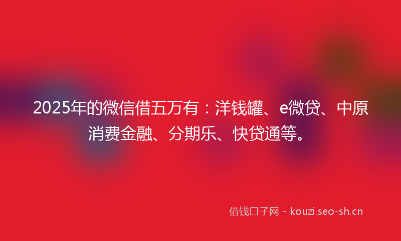 2025年的微信借五万有：洋钱罐、e微贷、中原消费金融、分期乐、快贷通等。