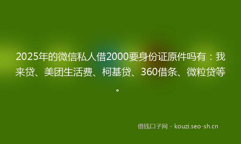 2025年的微信私人借2000要身份证原件吗有：我来贷、美团生活费、柯基贷、360借条、微粒贷等。
