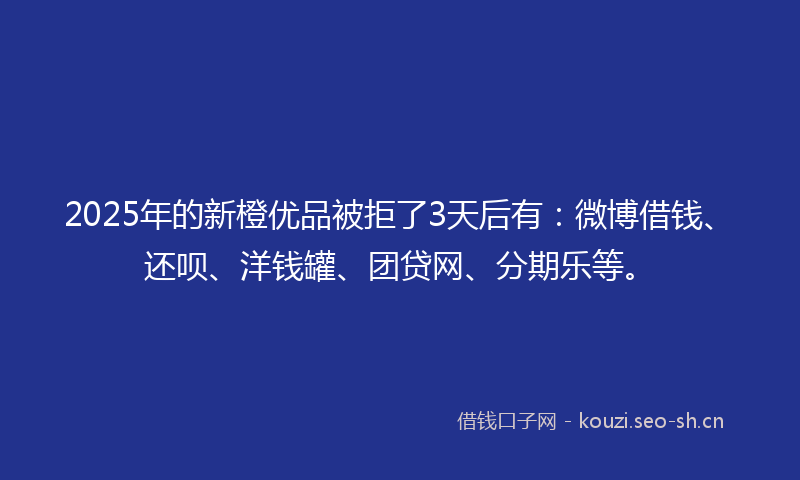 2025年的新橙优品被拒了3天后有：微博借钱、还呗、洋钱罐、团贷网、分期乐等。