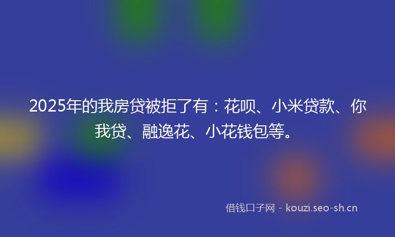 2025年的我房贷被拒了有：花呗、小米贷款、你我贷、融逸花、小花钱包等。