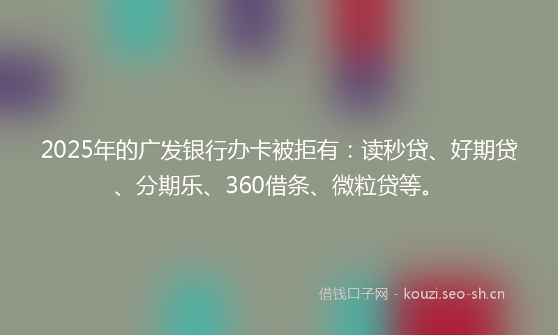 2025年的广发银行办卡被拒有：读秒贷、好期贷、分期乐、360借条、微粒贷等。
