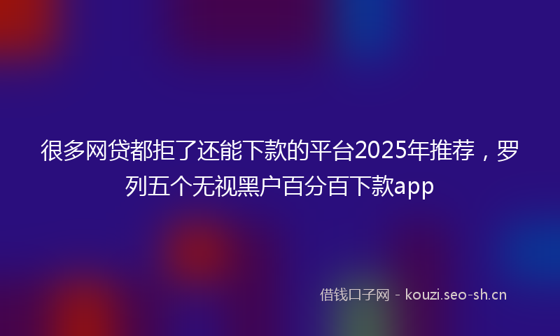 很多网贷都拒了还能下款的平台2025年推荐，罗列五个无视黑户百分百下款app