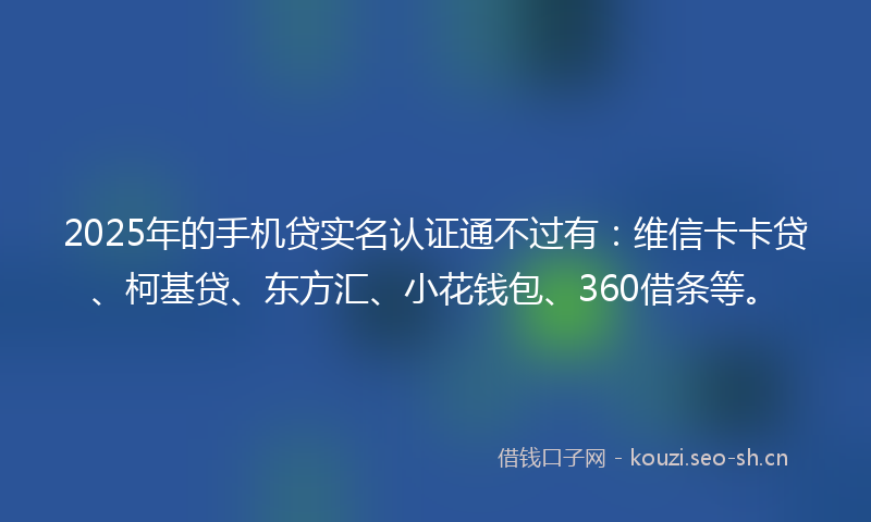 2025年的手机贷实名认证通不过有：维信卡卡贷、柯基贷、东方汇、小花钱包、360借条等。