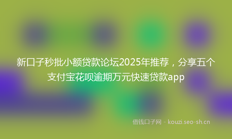 新口子秒批小额贷款论坛2025年推荐，分享五个支付宝花呗逾期万元快速贷款app