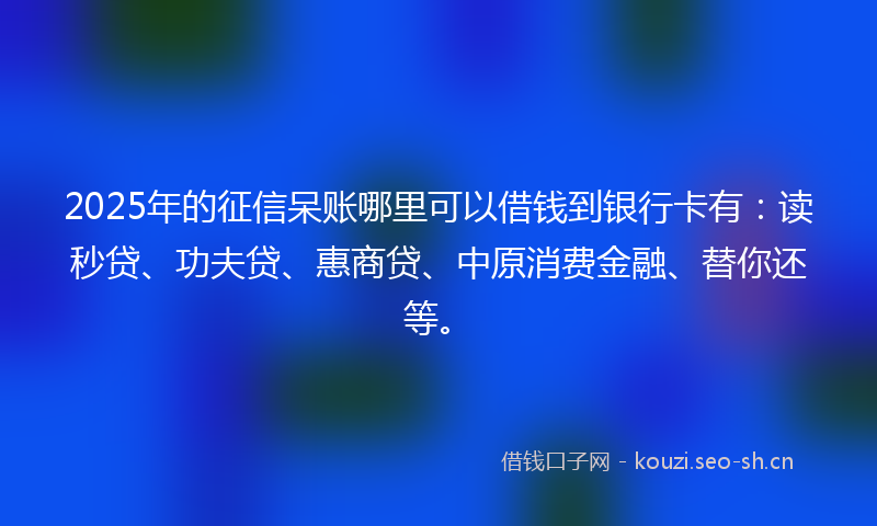 2025年的征信呆账哪里可以借钱到银行卡有：读秒贷、功夫贷、惠商贷、中原消费金融、替你还等。