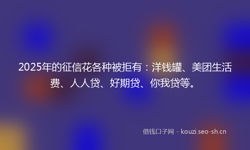 2025年的征信花各种被拒有：洋钱罐、美团生活费、人人贷、好期贷、你我贷等。
