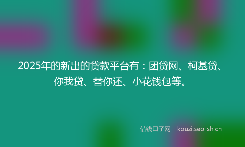 2025年的新出的贷款平台有：团贷网、柯基贷、你我贷、替你还、小花钱包等。